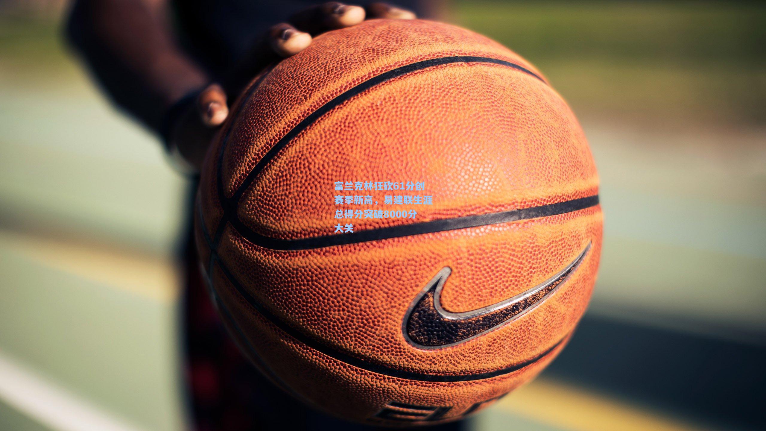 富兰克林狂砍61分创赛季新高，易建联生涯总得分突破8000分大关